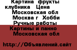 Картина “фрукты“ -клубника › Цена ­ 9 000 - Московская обл., Москва г. Хобби. Ручные работы » Картины и панно   . Московская обл.